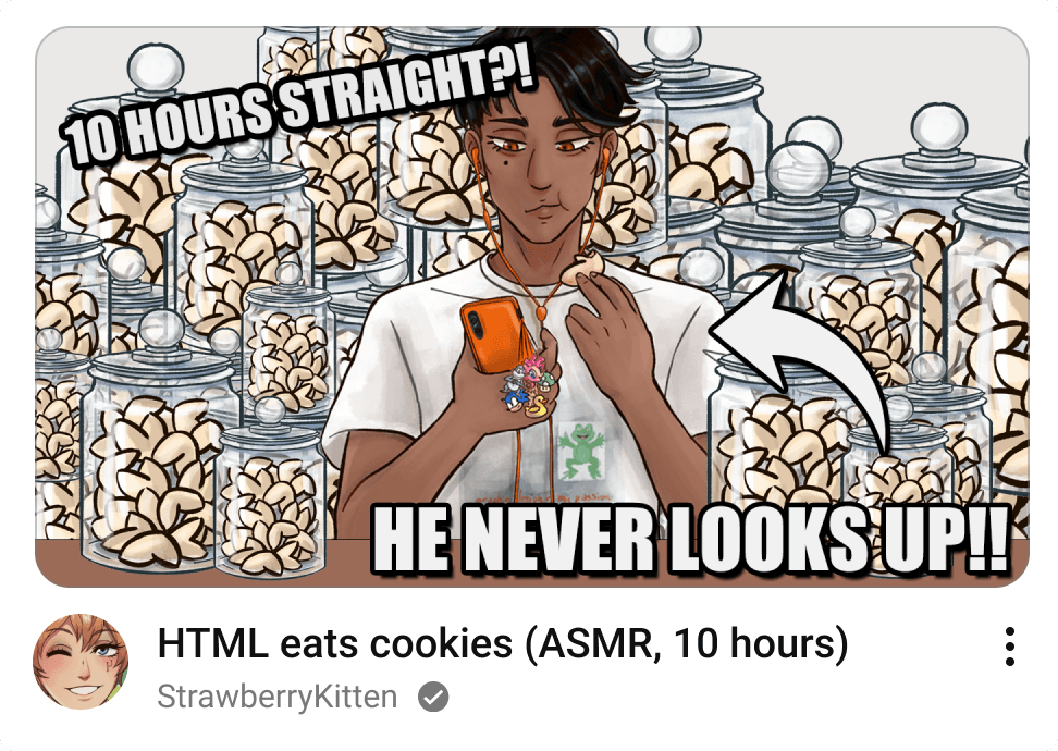 Digital artwork parodying a YouTube video as if posted by the FujoGuide character Git, username StrawberryKitten, with an icon of Git winking at the camera. The title is ASMR: HTML eats cookies (10 hours) and the thumbnail is of the character HTML staring at his phone, munching on a fortune cookie, with jar after jar of additional fortune cookies behind him. He's got a variety of charms dangling off his orange phone case (matching his orange earbuds) including a duck, Sonic, a Mario 1-up mushroom, Pinkie Pie, and everyone's favorite spyware-riddled purple gorilla pal, BonziBuddy. His shirt is, horribly, the graphic design is my passion meme, featuring non-transparent frog clipart hastily pasted onto a dreamy cloudlike background, and adorned with lowercase, bright red Papyrus font stating the commitment to graphic design. Git's commentary on the scene for the video thumbnail is 10 hours straight?! He never looks up!!